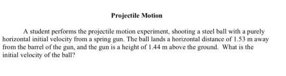 Projectile Motion
A student performs the projectile motion experiment, shooting a steel ball with a purely
horizontal initial velocity from a spring gun. The ball lands a horizontal distance of 1.53 m away
from the barrel of the gun, and the gun is a height of 1.44 m above the ground. What is the
initial velocity of the ball?
