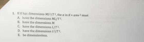 1. If K has dimensions ML2/T2, the a in K= amv ? must
A have the dimensions ML/T2.
B. have the dimensions M.
C. have the dimensions L/T2.
D. have the dimensions L2/T?,
E. be dimensionless.
