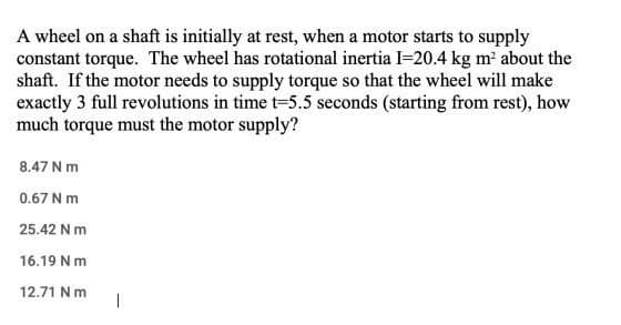 A wheel on a shaft is initially at rest, when a motor starts to supply
constant torque. The wheel has rotational inertia I-20.4 kg m about the
shaft. If the motor needs to supply torque so that the wheel will make
exactly 3 full revolutions in time t=5.5 seconds (starting from rest), how
much torque must the motor supply?
8.47 N m
0.67 N m
25.42 N m
16.19 Nm
12.71 Nm
