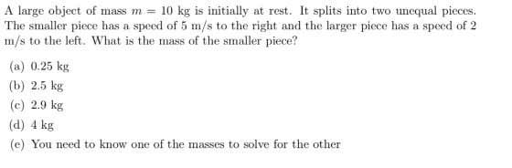 A large object of mass m = 10 kg is initially at rest. It splits into two unequal pieces.
The smaller piece has a speed of 5 m/s to the right and the larger piece has a speed of 2
m/s to the left. What is the mass of the smaller piece?
(a) 0.25 kg
(b) 2.5 kg
(c) 2.9 kg
(d) 4 kg
(e) You need to know one of the masses to solve for the other
