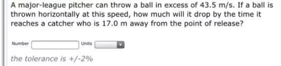 A major-league pitcher can throw a ball in excess of 43.5 m/s. If a ball is
thrown horizontally at this speed, how much will it drop by the time it
reaches a catcher who is 17.0 m away from the point of release?
Number
Units
the tolerance is +/-2%
