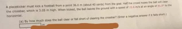 A placekicker must kick a football from a point 36.0 m (about 40 yards) from the goal. Half the crowd hopes the bell will clesr
the crossbar, which is 3.05 m high, When kicked, the ball leaves the ground with a speed of 22.6 m/s at an angle of 51Oto the
horizontal.
(a) By how much does the ball clear or fall short of cleaning the crosstar? (Enter a negative answer ifR falls short.)
Im
