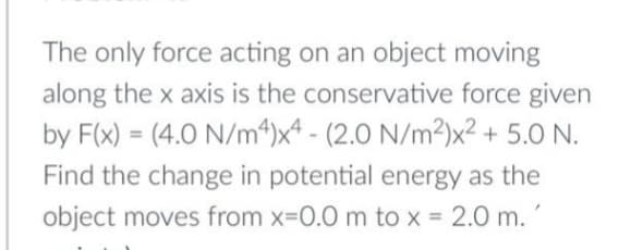 The only force acting on an object moving
along the x axis is the conservative force given
by F(x) = (4.0 N/m“)x* - (2.0 N/m²)x² + 5.0 N.
%3D
Find the change in potential energy as the
object moves from x-0.0 m to x = 2.0 m.
%3D
