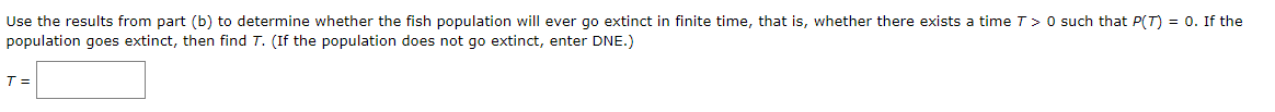 Use the results from part (b) to determine whether the fish population will ever go extinct in finite time, that is, whether there exists a timeT>0 such that P(T) = 0. If the
population goes extinct, then find T. (If the population does not go extinct, enter DNE.)
T =
