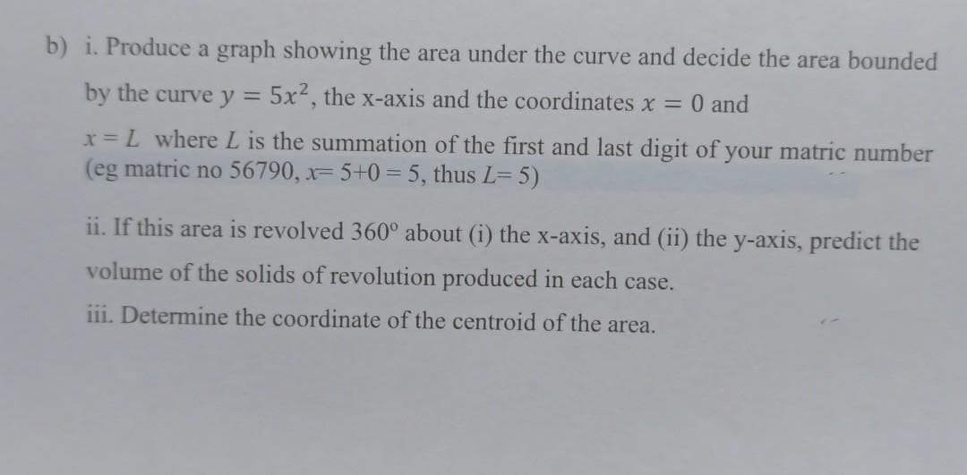 b) i. Produce a graph showing the area under the curve and decide the area bounded
by the curve y = 5x2, the x-axis and the coordinates x =
0 and
%3D
x= L where L is the summation of the first and last digit of your matric number
(eg matric no 56790, x= 5+0=5, thus L= 5)
ii. If this area is revolved 360° about (i) the x-axis, and (ii) the y-axis, predict the
volume of the solids of revolution produced in each case.
iii. Determine the coordinate of the centroid of the area.
