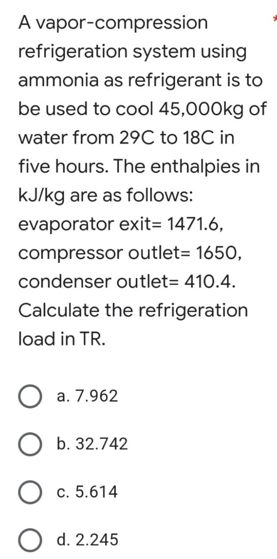 A vapor-compression
refrigeration system using
ammonia as refrigerant is to
be used to cool 45,000kg of
water from 29C to 18C in
five hours. The enthalpies in
kJ/kg are as follows:
evaporator exit= 1471.6,
compressor outlet= 1650,
condenser outlet= 410.4.
Calculate the refrigeration
load in TR.
a. 7.962
b. 32.742
c. 5.614
d. 2.245
