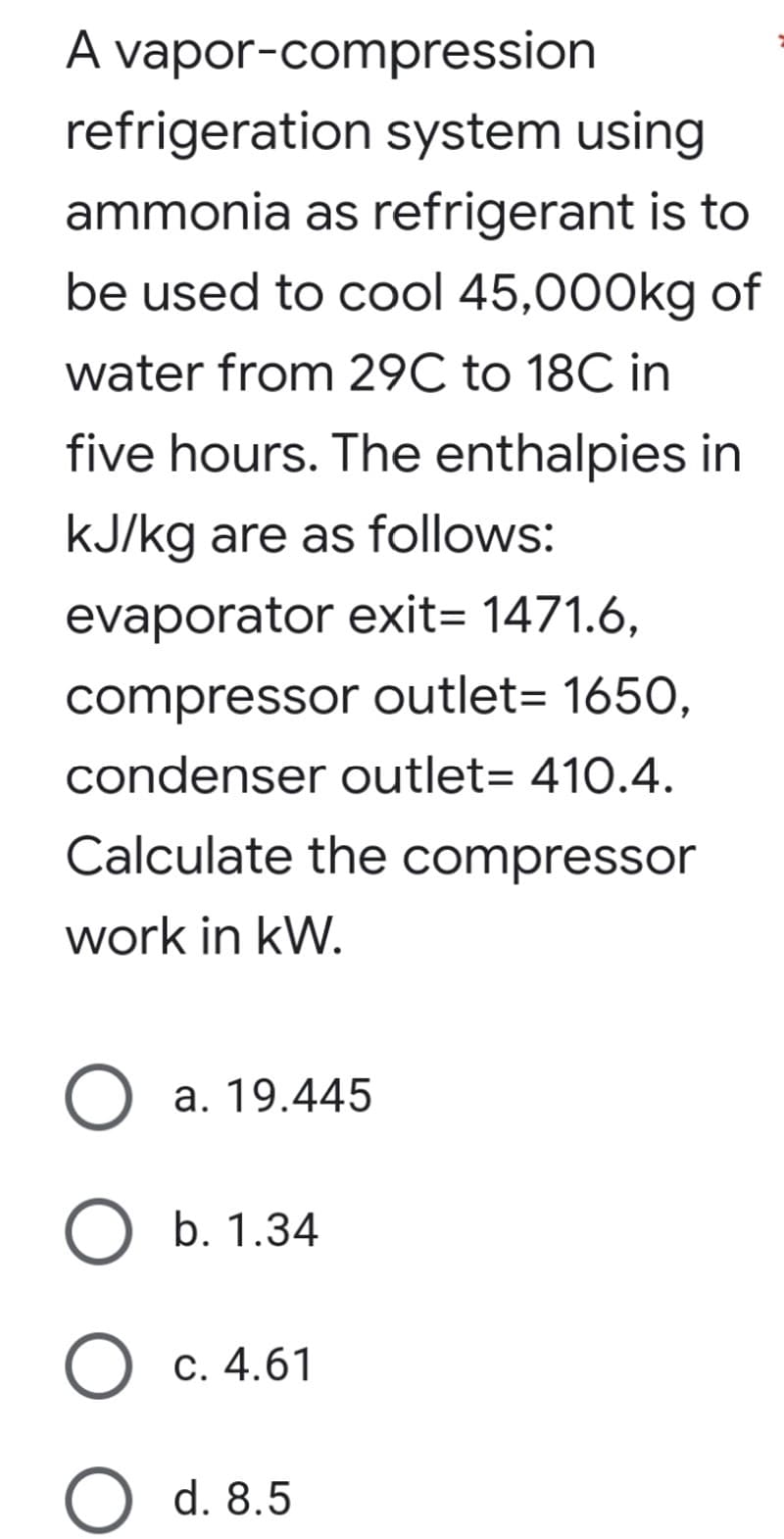 A vapor-compression
refrigeration system using
ammonia as refrigerant is to
be used to cool 45,000kg of
water from 29C to 18C in
five hours. The enthalpies in
kJ/kg are as follows:
evaporator exit= 1471.6,
compressor outlet= 165O,
condenser outlet= 410.4.
Calculate the compressor
work in kW.
a. 19.445
b. 1.34
О с. 4.61
d. 8.5
