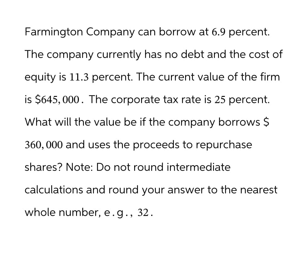 Farmington Company can borrow at 6.9 percent.
The company currently has no debt and the cost of
equity is 11.3 percent. The current value of the firm
is $645, 000. The corporate tax rate is 25 percent.
What will the value be if the company borrows $
360,000 and uses the proceeds to repurchase
shares? Note: Do not round intermediate
calculations and round your answer to the nearest
whole number, e.g., 32.
