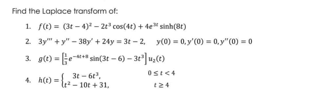 Find the Laplace transform of:
1. f(t)= (3t-4)² - 2t³ cos(4t) + 4e³t sinh(8t)
2. 3y""+y"-38y' +24y = 3t - 2, y (0) = 0, y'(0) = 0, y" (0) = 0
-4t+8
3. g(t) = e ³sin(3t-6) - 3t³] u₂(t)
0 ≤t<4
3t - 6t³,
4. h(t): =
t≥4
-
t²
10t + 31,