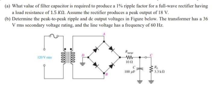 (a) What value of filter capacitor is required to produce a 1% ripple factor for a full-wave rectifier having
a load resistance of 1.5 KN. Assume the rectifier produces a peak output of 18 V.
(b) Determine the peak-to-peak ripple and de output voltages in Figure below. The transformer has a 36
V rms secondary voltage rating, and the line voltage has a frequency of 60 Hz.
Rurge
120 V ms
10n
R
100 µF
3.3 k
elle
