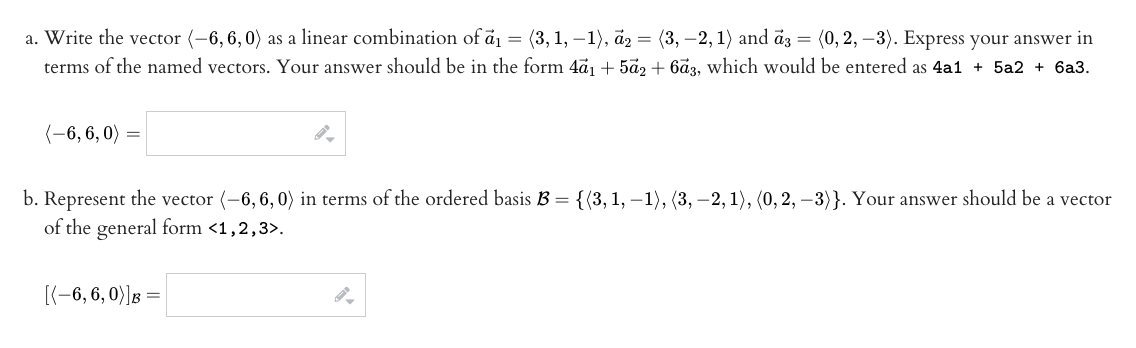 a. Write the vector (-6, 6, 0) as a linear combination of ā = (3, 1, –1), az = (3, –2,1) and āz = (0, 2, –3). Express your answer in
terms of the named vectors. Your answer should be in the form 4a1 + 5a2 + 6ã3, which would be entered as 4a1 + 5a2 + 6a3.
(-6, 6, 0)
b. Represent the vector (-6, 6,0) in terms of the ordered basis B =
of the general form <1,2,3>.
{(3, 1, –1), (3, – 2, 1), (0, 2, –3)}. Your answer should be a vector
[(-6, 6, 0)] :
