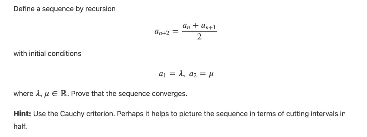 Define a sequence by recursion
аn + an+1
An+2 =
with initial conditions
aj = ì, a2 = µ
where 1, u E R. Prove that the sequence converges.
Hint: Use the Cauchy criterion. Perhaps it helps to picture the sequence in terms of cutting intervals in
half.
