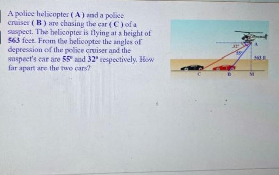 A police helicopter (A) and a police
cruiser ( B) are chasing the car ( C) of a
suspect. The helicopter is flying at a height of
563 feet. From the helicopter the angles of
depression of the police cruiser and the
suspect's car are 55° and 32° respectively. How
far apart are the two cars?
32
563 n
B.
