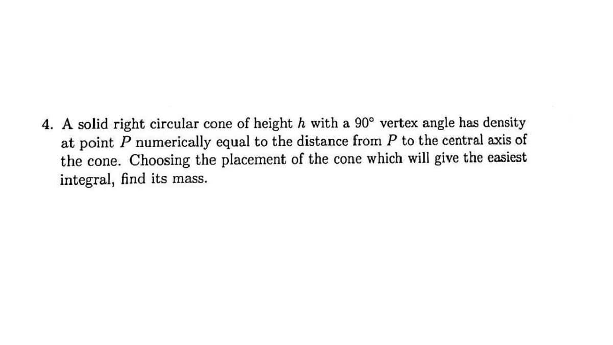 4. A solid right circular cone of height h with a 90° vertex angle has density
at point P numerically equal to the distance from P to the central axis of
the cone. Choosing the placement of the cone which will give the easiest
integral, find its mass.
