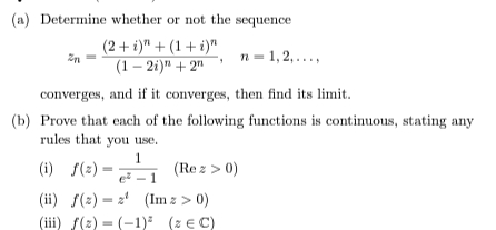 (a) Determine whether or not the sequence
(2+ i)" + (1+ i)"
(1 – 2i)" + 2"
n = 1,2, ...,
converges, and if it converges, then find its limit.
(b) Prove that each of the following functions is continuous, stating any
rules that you use.
1
e - 1
(i) S(2)
(Re z > 0)
(ii) f(2) = 2' (Im z > 0)
(iii) f(2) = (-1) (z € C)
