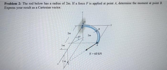 Problem 2: The rod below has a radius of 2m. If a force F is applied at point A, determine the moment at point B.
Express your result as a Cartesian vector.
2m
2m
Im
F-60 kN
2 m
