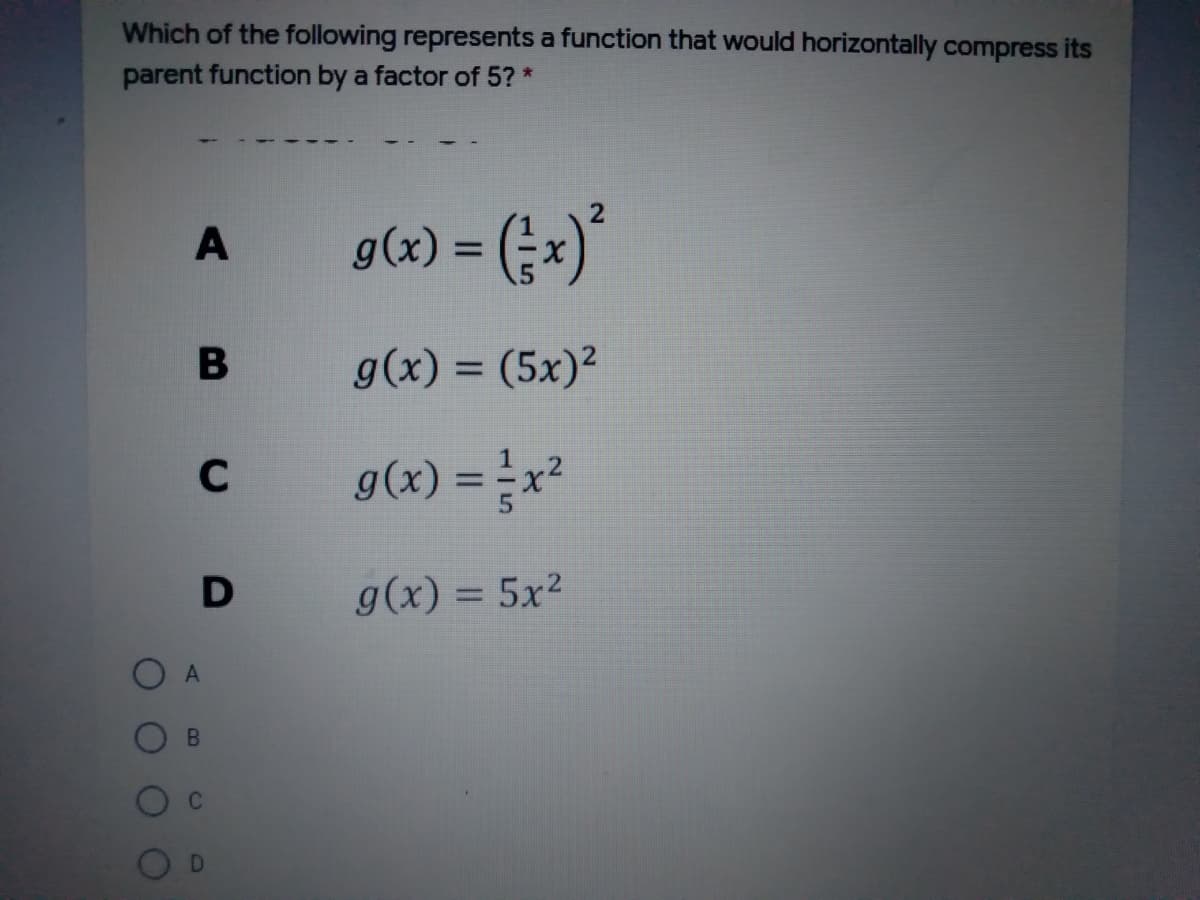 Which of the following represents a function that would horizontally compress its
parent function by a factor of 5? *
g(x) = (;x)*
A
g(x) = (5x)²
%3D
C
z*= (x)6
D
g(x) = 5x²
%3D
