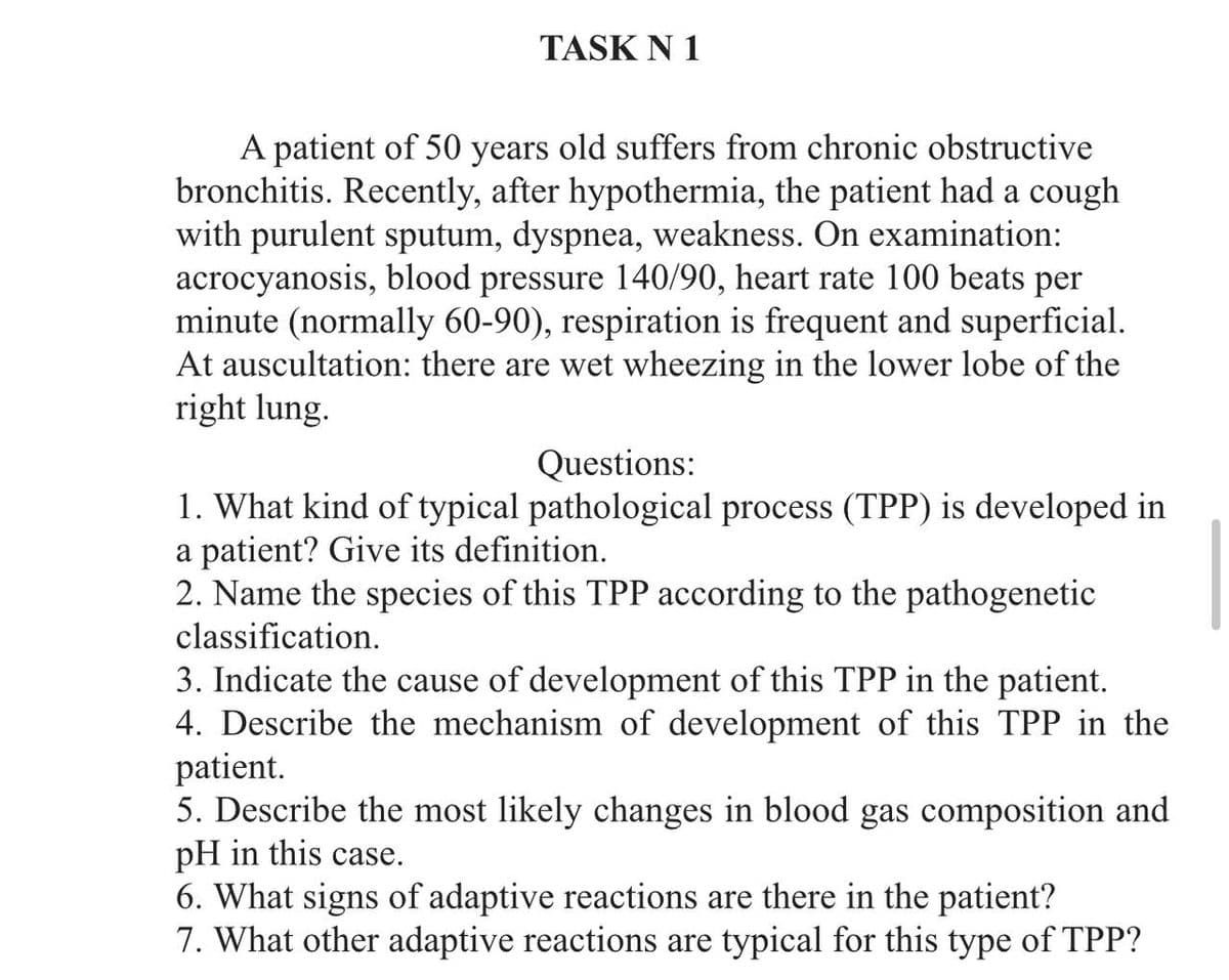 TASK N 1
A patient of 50 years old suffers from chronic obstructive
bronchitis. Recently, after hypothermia, the patient had a cough
with purulent sputum, dyspnea, weakness. On examination:
acrocyanosis, blood pressure 140/90, heart rate 100 beats per
minute (normally 60-90), respiration is frequent and superficial.
At auscultation: there are wet wheezing in the lower lobe of the
right lung.
Questions:
1. What kind of typical pathological process (TPP) is developed in
a patient? Give its definition.
2. Name the species of this TPP according to the pathogenetic
classification.
3. Indicate the cause of development of this TPP in the patient.
4. Describe the mechanism of development of this TPP in the
patient.
5. Describe the most likely changes in blood gas composition and
pH in this case.
6. What signs of adaptive reactions are there in the patient?
7. What other adaptive reactions are typical for this type of TPP?