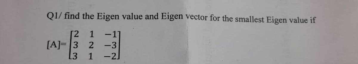 Q1/ find the Eigen value and Eigen vector for the smallest Eigen value if
[2
1
-11
[A]= 3
2
-3
L3
1 -2]