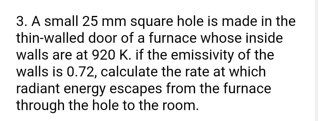 3. A small 25 mm square hole is made in the
thin-walled door of a furnace whose inside
walls are at 920 K. if the emissivity of the
walls is 0.72, calculate the rate at which
radiant energy escapes from the furnace
through the hole to the room.