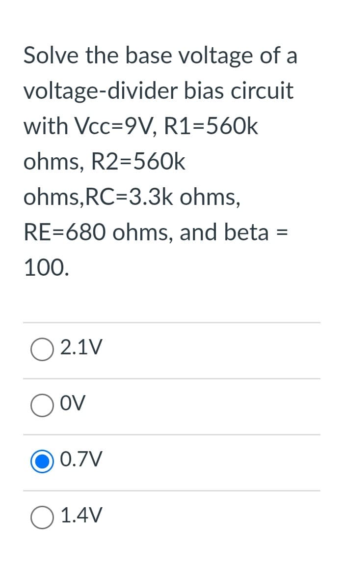 Solve the base voltage of a
voltage-divider bias circuit
with Vcc=9V, R1=560k
ohms, R2=560k
ohms, RC=3.3k ohms,
RE=680 ohms, and beta
100.
2.1V
OV
0.7V
1.4V
=