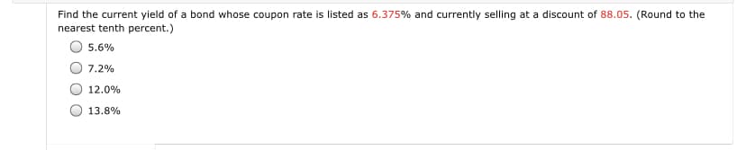 Find the current yield of a bond whose coupon rate is listed as 6.375% and currently selling at a discount of 88.05. (Round to the
nearest tenth percent.)
5.6%
7.2%
12.0%
13.8%
