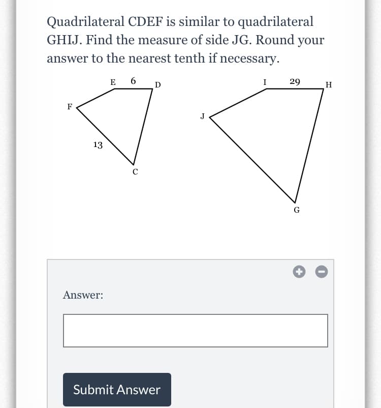 Quadrilateral CDEF is similar to quadrilateral
GHIJ. Find the measure of side JG. Round your
answer to the nearest tenth if necessary.
E 6
I 29
D
H
F
13
C
G
Answer:
Submit Answer
