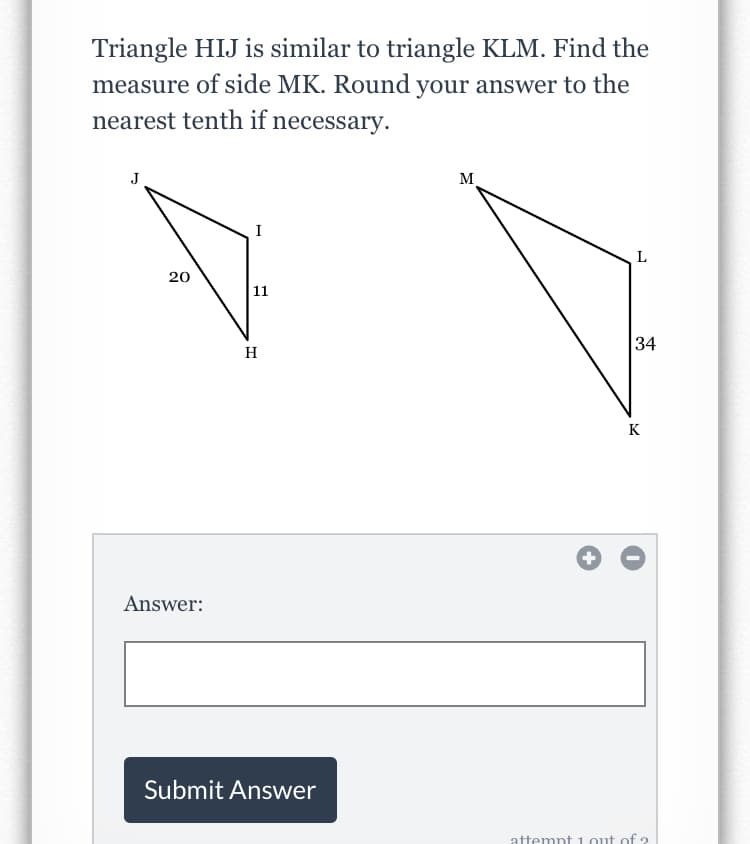 Triangle HIJ is similar to triangle KLM. Find the
measure of side MK. Round your answer to the
nearest tenth if necessary.
J
M
I
L
20
11
34
H
K
Answer:
Submit Answer
attemnt 1. out of ?
