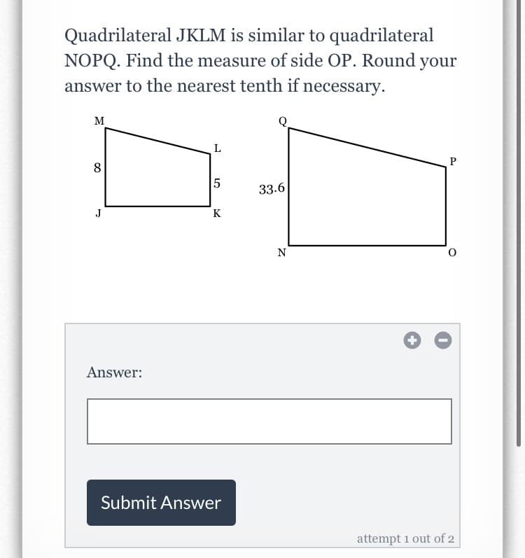 Quadrilateral JKLM is similar to quadrilateral
NOPQ. Find the measure of side OP. Round your
answer to the nearest tenth if necessary.
M
L
P
8
5
33.6
J
K
N
Answer:
Submit Answer
attempt 1 out of 2
