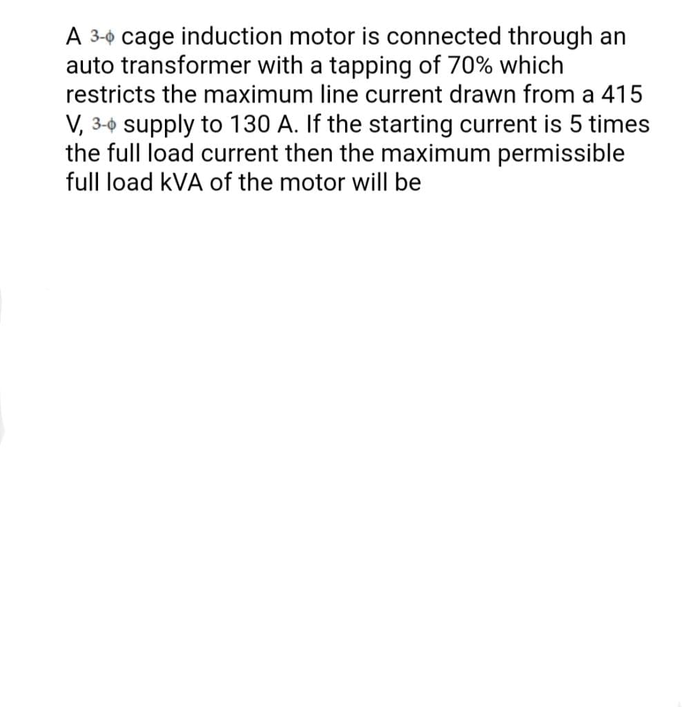 A 3-0 cage induction motor is connected through an
auto transformer with a tapping of 70% which
restricts the maximum line current drawn from a 415
V, 3-0 supply to 130 A. If the starting current is 5 times
the full load current then the maximum permissible
full load kVA of the motor will be
