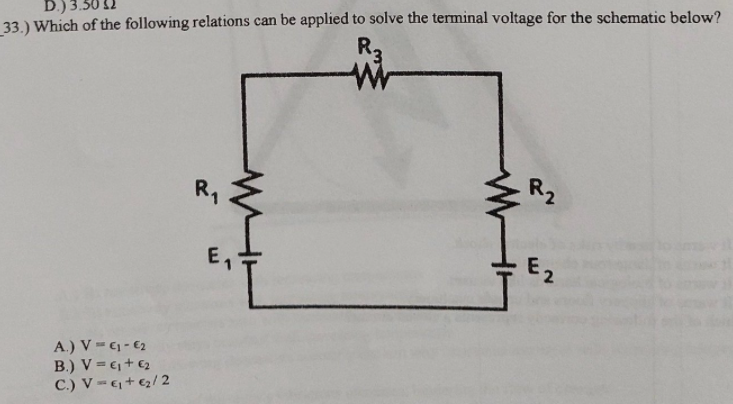 D.) 3.50 12
33.) Which of the following relations can be applied to solve the terminal voltage for the schematic below?
R3
R1
R2
E2
A.) V - C - €2
B.) V = 6, + €2
C.) V= + €2/ 2
