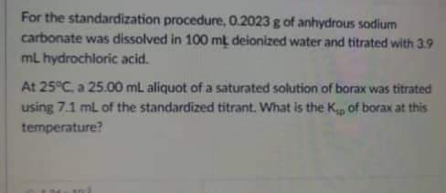 For the standardization procedure, 0.2023 g of anhydrous sodium
carbonate was dissolved in 100 mt deionized water and titrated with 3.9
mL hydrochloric acid.
At 25°C. a 25.00 mL aliquot of a saturated solution of borax was titrated
using 7.1 mL of the standardized titrant. What is the K₁ of borax at this
temperature?
M
17