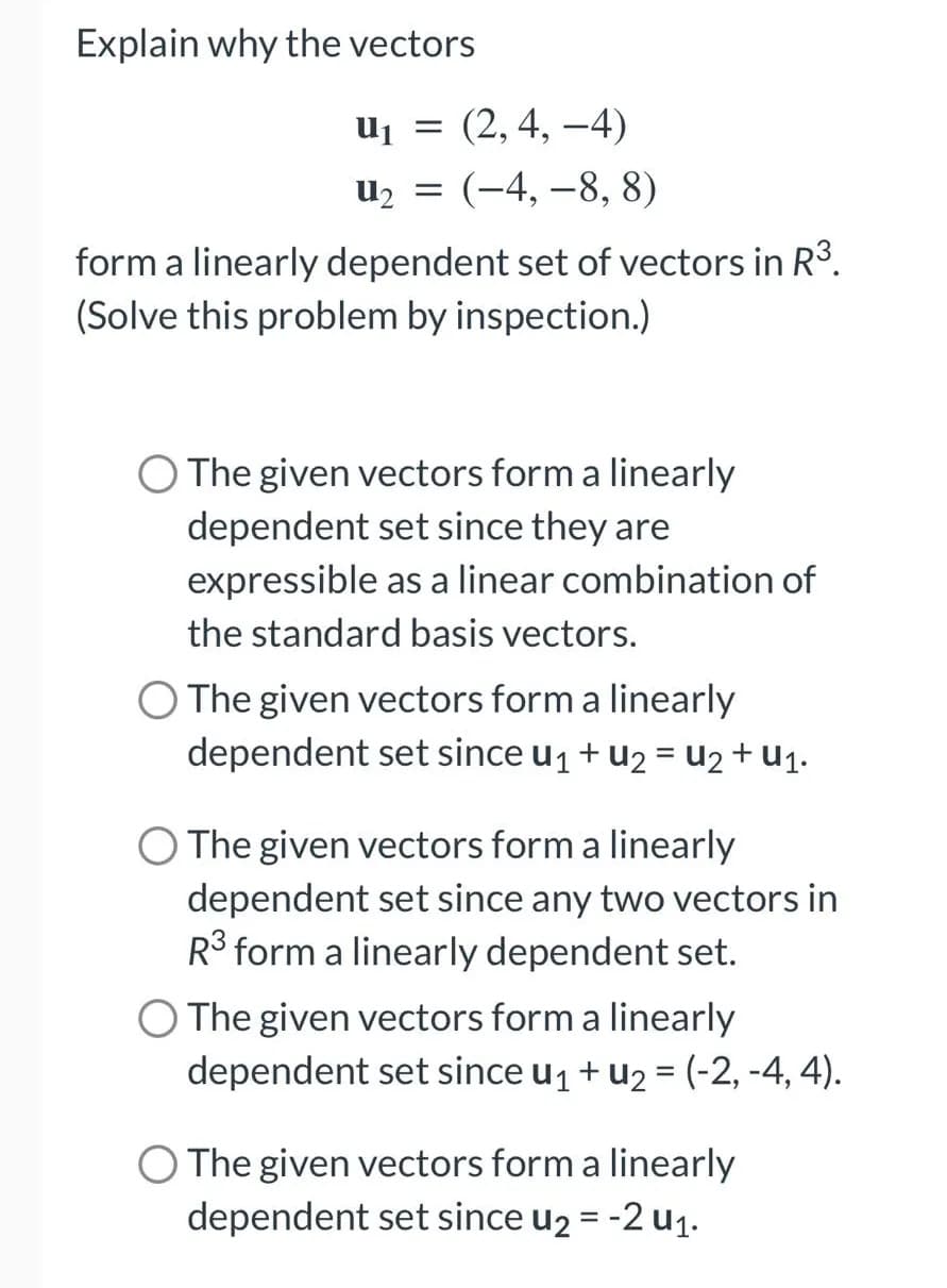 Explain why the vectors
u₁ = (2, 4,-4)
U₂ = (-4,-8, 8)
form a linearly dependent set of vectors in R³.
(Solve this problem by inspection.)
O The given vectors form a linearly
dependent set since they are
expressible as a linear combination of
the standard basis vectors.
O The given vectors form a linearly
dependent set since U₁ + U₂ = U₂ + U₁.
O The given vectors form a linearly
dependent set since any two vectors in
R³ form a linearly dependent set.
O The given vectors form a linearly
dependent set since u₁ + U₂ = (-2,-4, 4).
O The given vectors form a linearly
dependent set since u₂ = -2 u₁.