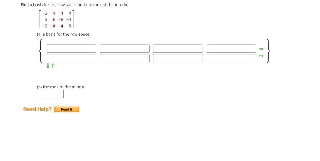 Find a basis for the row space and the rank of the matrix.
-2-4 4 4
3 6-6-9
-2-4 4 5
(a) a basis for the row space
(b) the rank of the matrix
Need Help? Read It