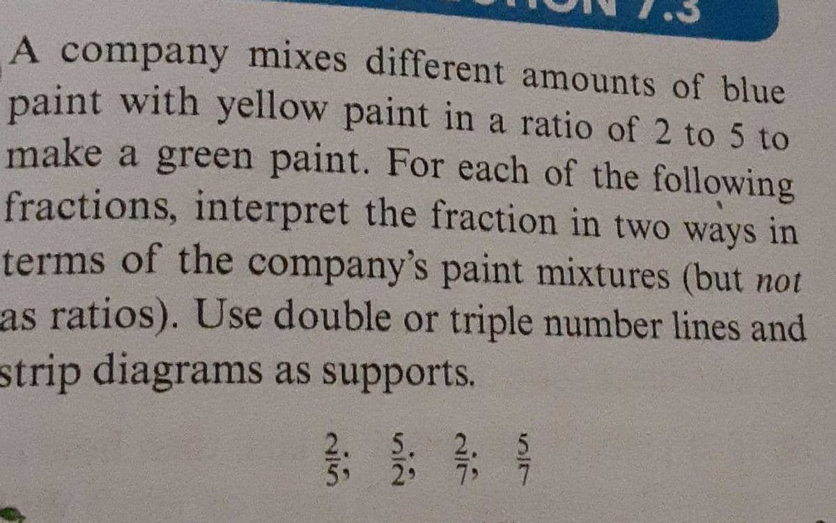 A company mixes different amounts of blue
paint with yellow paint in a ratio of 2 to 5 to
make a green paint. For each of the following
fractions, interpret the fraction in two ways in
terms of the company's paint mixtures (but not
as ratios). Use double or triple number lines and
strip diagrams as supports.
29
