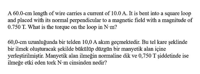 A 60.0-cm length of wire carries a current of 10.0 A. It is bent into a square loop
and placed with its normal perpendicular to a magnetic field with a magnitude of
0.750 T. What is the torque on the loop in N•m?
60,0-cm uzunluğunda bir telden 10,0 A akım geçmektedir. Bu tel kare şeklinde
bir ilmek oluşturacak şekilde bükülüp düzgün bir manyetik alan içine
yerleştirilmiştir. Manyetik alan ilmeğin normaline dik ve 0,750 T şiddetinde ise
ilmeğe etki eden tork N•m cinsinden nedir?
