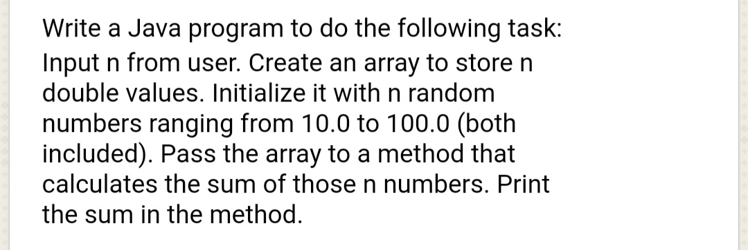 Write a Java program to do the following task:
Input n from user. Create an array to store n
double values. Initialize it with n random
numbers ranging from 10.0 to 100.0 (both
included). Pass the array to a method that
calculates the sum of those n numbers. Print
the sum in the method.
