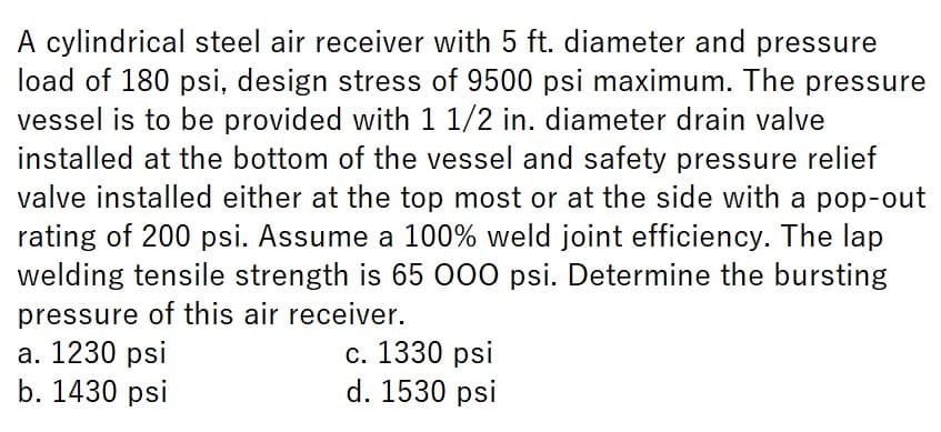 A cylindrical steel air receiver with 5 ft. diameter and pressure
load of 180 psi, design stress of 9500 psi maximum. The pressure
vessel is to be provided with 1 1/2 in. diameter drain valve
installed at the bottom of the vessel and safety pressure relief
valve installed either at the top most or at the side with a pop-out
rating of 200 psi. Assume a 100% weld joint efficiency. The lap
welding tensile strength is 65 000 psi. Determine the bursting
pressure of this air receiver.
a. 1230 psi
b. 1430 psi
c. 1330 psi
d. 1530 psi