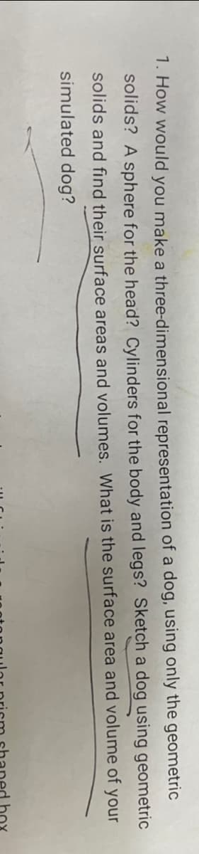 1. How would you make a three-dimensional representation of a dog, using only the geometric
solids? A sphere for the head? Cylinders for the body and legs? Sketch a dog using geometric
solids and find their surface areas and volumes. What is the surface area and volume of your
simulated dog?
