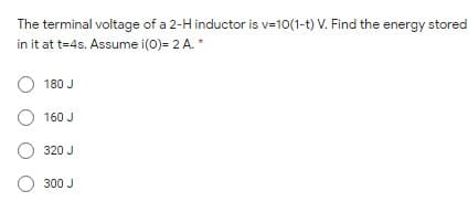The terminal voltage of a 2-H inductor is v=10(1-t) V. Find the energy stored
in it at t=4s. Assume i(0)= 2 A.*
180 J
160 J
320 J
O 300 J
