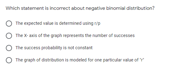 Which statement is incorrect about negative binomial distribution?
The expected value is determined using r/p
The X- axis of the graph represents the number of successes
The success probability is not constant
O The graph of distribution is modeled for one particular value of "r"
