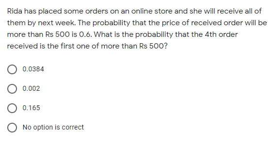 Rida has placed some orders on an online store and she will receive all of
them by next week. The probability that the price of received order will be
more than Rs 500 is 0.6. What is the probability that the 4th order
received is the first one of more than Rs 500?
0.0384
0.002
O 0.165
O No option is correct
