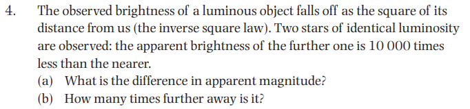 4.
The observed brightness of a luminous object falls off as the square of its
distance from us (the inverse square law). Two stars of identical luminosity
are observed: the apparent brightness of the further one is 10 000 times
less than the nearer.
(a) What is the difference in apparent magnitude?
(b) How many times further away is it?
