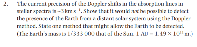 The current precision of the Doppler shifts in the absorption lines in
stellar spectra is ~3 km s-'. Show that it would not be possible to detect
the presence of the Earth from a distant solar system using the Doppler
method. State one method that might allow the Earth to be detected.
(The Earth's mass is 1/333 000 that of the Sun. 1 AU = 1.49× 10"m.)
2.
