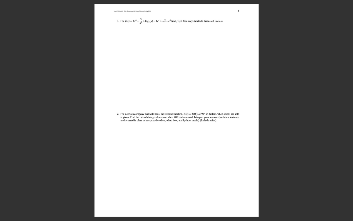 Math 142 Quiz 6: Take-Home-copyright Maya Johnson, Spring 2021
1
1. For f(x)
= 4x" +
5
+log5(x) – 4e* + Vx+e* find f' (x). Use only shortcuts discussed in class.
2. For a certain company that sells beds, the revenue function, R(x)=300(0.979)*, in dollars, when x beds are sold
is given. Find the rate of change of revenue when 400 beds are sold. Interpret your answer. (Include a sentence
as discussed in class to interpret the when, what, how, and by how much.) (Include units.)
