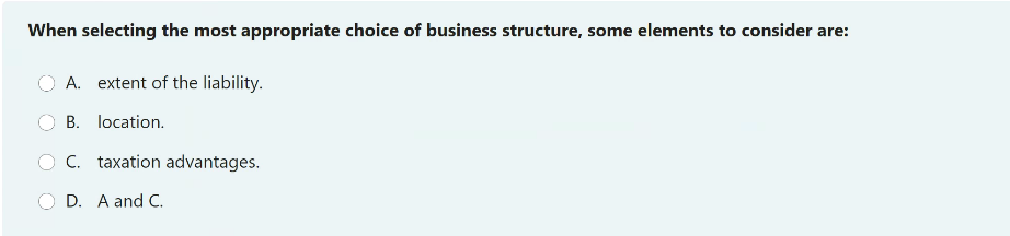 When selecting the most appropriate choice of business structure, some elements to consider are:
A. extent of the liability.
B. location.
C. taxation advantages.
D. A and C.
