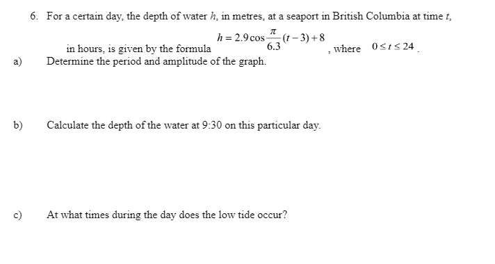 6. For a certain day, the depth of water h, in metres, at a seaport in British Columbia at time t,
h = 2.9 cos " (t – 3) + 8
6.3
, where 0sts 24
in hours, is given by the formula
Determine the period and amplitude of the graph.
a)
b)
Calculate the depth of the water at 9:30 on this particular day.
c)
At what times during the day does the low tide occur?
