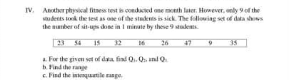 IV. Another physical fitness test is conducted one month later. However, only 9 of the
students took the test as one of the students is sick. The following set of data shows
the mumber of sit-ups done in I minute by these 9 students.
23 54 15
47
32
16
26
35
a. For the given set of data, find Q.. Q and Q
b. Find the range
c. Find the interquartile range.
