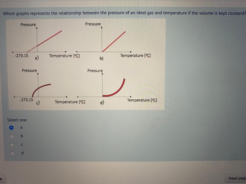 Which graphs represents the relationship between the pressure of an ideal gas and temperature if the volume is kept constant?
Pressure
Pressure
-273.15
Temperature [C]
Temperature [°C]
b)
Pressure
Pressure
レ
-273.15
c)
Temperature [C]
d)
Temperature [°C]
Select one:
b
Next page
