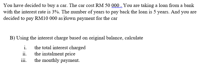You have decided to buy a car. The car cost RM 50 Q00 You are taking a loan from a bank
with the interest rate is 3%. The number of years to pay back the loan is 5 years. And you are
decided to pay RM10 000 as down payment for the car
B) Using the interest charge based on original balance, calculate
i.
the total interest charged
the instalment price
the monthly payment.
ii.
iii.
